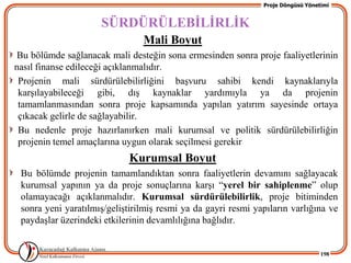 Proje Döngüsü Yönetimi


                     SÜRDÜRÜLEBĠLĠRLĠK
                                Mali Boyut
 Bu bölümde sağlanacak mali desteğin sona ermesinden sonra proje faaliyetlerinin
nasıl finanse edileceği açıklanmalıdır.
 Projenin mali sürdürülebilirliğini baĢvuru sahibi kendi kaynaklarıyla
 karĢılayabileceği gibi, dıĢ kaynaklar yardımıyla ya da projenin
 tamamlanmasından sonra proje kapsamında yapılan yatırım sayesinde ortaya
 çıkacak gelirle de sağlayabilir.
 Bu nedenle proje hazırlanırken mali kurumsal ve politik sürdürülebilirliğin
 projenin temel amaçlarına uygun olarak seçilmesi gerekir
                             Kurumsal Boyut
 Bu bölümde projenin tamamlandıktan sonra faaliyetlerin devamını sağlayacak
 kurumsal yapının ya da proje sonuçlarına karĢı “yerel bir sahiplenme” olup
 olamayacağı açıklanmalıdır. Kurumsal sürdürülebilirlik, proje bitiminden
 sonra yeni yaratılmıĢ/geliĢtirilmiĢ resmi ya da gayri resmi yapıların varlığına ve
 paydaĢlar üzerindeki etkilerinin devamlılığına bağlıdır.


                                                                                  198
 