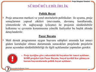 Proje Döngüsü Yönetimi


                   SÜRDÜRÜLEBĠLĠRLĠK
                            Politik Boyut
Proje amacının merkezi ve yerel otoritelerin politikaları ile uyumu, proje
sonuçlarının yapısal etkileri (mevzuatta, davranıĢ kurallarında,
yöntemlerde vb. sağlayacağı iyileĢme) ile projenin sürdürülebilir
kalkınma ve çevrenin korunmasına yönelik faaliyetler bu baĢlık altında
detaylandırılır.
                            Pazar Boyutu
Mali destek programının uygun baĢvuru sahipleri arasında kar amacı
güden kuruluĢlar olması durumunda sunacakları projelerde projelerin
pazar açısından sürdürülebilirliği ile ilgili açıklamalar yapmaları gerekir.

             » Proje içeriğine göre yukarıdaki iki boyuttan bir tanesi açıklanır.
               KOBĠ projeleri için Pazar Boyutu, Sosyal içerikli Kar gütmeyen
               kurum baĢvurularında politik boyut açıklanır .


                                                                                  199
 