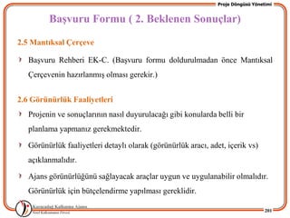 Proje Döngüsü Yönetimi


         BaĢvuru Formu ( 2. Beklenen Sonuçlar)
2.5 Mantıksal Çerçeve

   BaĢvuru Rehberi EK-C. (BaĢvuru formu doldurulmadan önce Mantıksal
   Çerçevenin hazırlanmıĢ olması gerekir.)


2.6 Görünürlük Faaliyetleri
   Projenin ve sonuçlarının nasıl duyurulacağı gibi konularda belli bir
   planlama yapmanız gerekmektedir.

   Görünürlük faaliyetleri detaylı olarak (görünürlük aracı, adet, içerik vs)
   açıklanmalıdır.

   Ajans görünürlüğünü sağlayacak araçlar uygun ve uygulanabilir olmalıdır.
   Görünürlük için bütçelendirme yapılması gereklidir.

                                                                                   201
 
