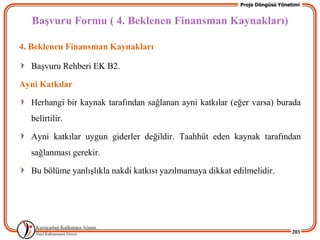 Proje Döngüsü Yönetimi


   BaĢvuru Formu ( 4. Beklenen Finansman Kaynakları)

4. Beklenen Finansman Kaynakları

  BaĢvuru Rehberi EK B2.

Ayni Katkılar

  Herhangi bir kaynak tarafından sağlanan ayni katkılar (eğer varsa) burada
  belirtilir.

  Ayni katkılar uygun giderler değildir. Taahhüt eden kaynak tarafından
  sağlanması gerekir.

  Bu bölüme yanlıĢlıkla nakdi katkısı yazılmamaya dikkat edilmelidir.




                                                                              203
 