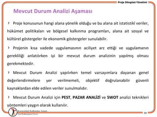 Proje Döngüsü Yönetimi



   Mevcut Durum Analizi Aşaması
   Proje konusunun hangi alana yönelik olduğu ve bu alana ait istatistikî veriler,
hükümet politikaları ve bölgesel kalkınma programları, alana ait sosyal ve
kültürel göstergeler ile ekonomik göstergeler sunulabilir.

   Projenin kısa vadede uygulamasının aciliyet arz ettiği ve uygulamanın
gerekliliği anlatılırken iyi bir mevcut durum analizinin yapılmış olması
gerekmektedir.

   Mevcut Durum Analizi yapılırken temel varsayımlara dayanan genel
değerlendirmelere      yer   verilmemeli,    objektif   doğrulanabilir       güvenli
kaynaklardan elde edilen veriler sunulmalıdır.

   Mevcut Durum Analizi için PEST, PAZAR ANALİZİ ve SWOT analizi teknikleri
yöntemleri yaygın olarak kullanılır.
                                                                                   33
 