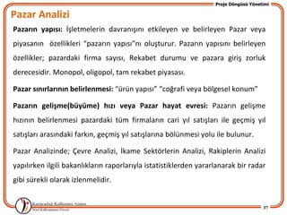 Proje Döngüsü Yönetimi

Pazar Analizi
Pazarın yapısı: İşletmelerin davranışını etkileyen ve belirleyen Pazar veya
piyasanın özellikleri “pazarın yapısı”nı oluşturur. Pazarın yapısını belirleyen
özellikler; pazardaki firma sayısı, Rekabet durumu ve pazara giriş zorluk
derecesidir. Monopol, oligopol, tam rekabet piyasası.

Pazar sınırlarının belirlenmesi: “ürün yapısı” “coğrafi veya bölgesel konum”

Pazarın gelişme(büyüme) hızı veya Pazar hayat evresi: Pazarın gelişme
hızının belirlenmesi pazardaki tüm firmaların cari yıl satışları ile geçmiş yıl
satışları arasındaki farkın, geçmiş yıl satışlarına bölünmesi yolu ile bulunur.

Pazar Analizinde; Çevre Analizi, İkame Sektörlerin Analizi, Rakiplerin Analizi
yapılırken ilgili bakanlıkların raporlarıyla istatistiklerden yararlanarak bir radar
gibi sürekli olarak izlenmelidir.


                                                                                      37
 
