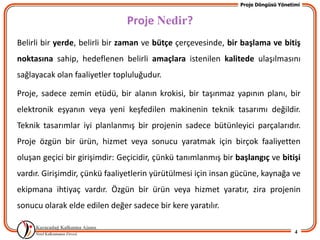 Proje Döngüsü Yönetimi


                               Proje Nedir?
Belirli bir yerde, belirli bir zaman ve bütçe çerçevesinde, bir başlama ve bitiş
noktasına sahip, hedeflenen belirli amaçlara istenilen kalitede ulaşılmasını
sağlayacak olan faaliyetler topluluğudur.

Proje, sadece zemin etüdü, bir alanın krokisi, bir taşınmaz yapının planı, bir
elektronik eşyanın veya yeni keşfedilen makinenin teknik tasarımı değildir.
Teknik tasarımlar iyi planlanmış bir projenin sadece bütünleyici parçalarıdır.
Proje özgün bir ürün, hizmet veya sonucu yaratmak için birçok faaliyetten
oluşan geçici bir girişimdir: Geçicidir, çünkü tanımlanmış bir başlangıç ve bitişi
vardır. Girişimdir, çünkü faaliyetlerin yürütülmesi için insan gücüne, kaynağa ve
ekipmana ihtiyaç vardır. Özgün bir ürün veya hizmet yaratır, zira projenin
sonucu olarak elde edilen değer sadece bir kere yaratılır.

                                                                                    4
 