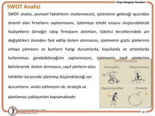 Proje Döngüsü Yönetimi

SWOT Analizi
SWOT analizi, çevresel faktörlerin incelenmesini, işletmenin geleceği açısından

önemli olan fırsatların saptanmasını, işletmeye tehdit unsuru oluşturabilecek

faaliyetlerin (örneğin rakip firmaların atılımları, tüketici tercihlerindeki ani

değişikliker) önceden fark edilip önlem alınmasını, işletmenin güçlü yönlerinin

ortaya çıkmasını ve bunların hangi durumlarda, koşullarda ve ortamlarda

kullanılması gerekebileceğinin saptanmasını, işletmenin zayıf yönlerinin

belirlenerek önlem alınmasını, zayıf yönlerin olası

tehditler karşısında işletmeyi düşürebileceği zor

durumlarını analiz edilmesini vb. stratejik ve

planlamacı yaklaşımları kapsamaktadır


                                                                                42
 