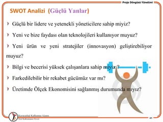 Proje Döngüsü Yönetimi


 SWOT Analizi (Güçlü Yanlar)

  Güçlü bir lidere ve yetenekli yöneticilere sahip miyiz?

  Yeni ve bize faydası olan teknolojileri kullanıyor muyuz?

  Yeni ürün ve yeni stratejiler (innovasyon) geliĢtirebiliyor
muyuz?

  Bilgi ve becerisi yüksek çalıĢanlara sahip miyiz ?

  Farkedilebilir bir rekabet gücümüz var mı?

  Üretimde Ölçek Ekonomisini sağlanmıĢ durumunda mıyız?




                                                                          45
 