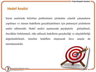 Proje Döngüsü Yönetimi




 Hedef Analizi

Sorun analizinde belirtilen problemlerin çözümüne yönelik çalıĢmaların
yapılması ve istenen hedeflerin gerçekleĢtirilmesi için potansiyel çözümlerin
analiz edilmesidir. Hedef analizi aĢamasında paydaĢlarla             görüĢülmeli,
öncelikler belirlenmeli, elde edilecek hedeflerin gerçekçiliği ve ulaĢılabilirliği
değerlendirilmeli,   istenilen   hedeflere    ulaĢtıracak   ilave     araçlar      da
tanımlanmalıdır.




                                                                                   64
 