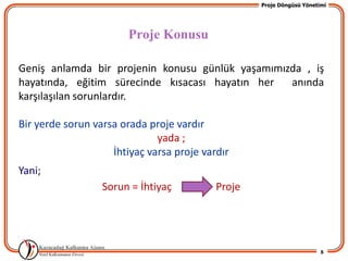 Proje Döngüsü Yönetimi




                        Proje Konusu

Geniş anlamda bir projenin konusu günlük yaşamımızda , iş
hayatında, eğitim sürecinde kısacası hayatın her  anında
karşılaşılan sorunlardır.

Bir yerde sorun varsa orada proje vardır
                              yada ;
                    İhtiyaç varsa proje vardır
Yani;
                  Sorun = İhtiyaç          Proje




                                                                       8
 