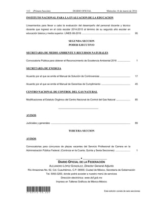112 (Primera Sección) DIARIO OFICIAL Miércoles 16 de marzo de 2016
INSTITUTO NACIONAL PARA LA EVALUACION DE LA EDUCACION
Lineamientos para llevar a cabo la evaluación del desempeño del personal docente y técnico
docente que ingresó en el ciclo escolar 2014-2015 al término de su segundo año escolar en
educación básica y media superior. LINEE-06-2016 ........................................................................ 95
SEGUNDA SECCION
PODER EJECUTIVO
SECRETARIA DE MEDIO AMBIENTE Y RECURSOS NATURALES
Convocatoria Pública para obtener el Reconocimiento de Excelencia Ambiental 2016 ................... 1
SECRETARIA DE ENERGIA
Acuerdo por el que se emite el Manual de Solución de Controversias ............................................. 17
Acuerdo por el que se emite el Manual de Garantías de Cumplimiento ........................................... 45
CENTRO NACIONAL DE CONTROL DEL GAS NATURAL
Modificaciones al Estatuto Orgánico del Centro Nacional de Control del Gas Natural ..................... 85
______________________________
AVISOS
Judiciales y generales ...................................................................................................................... 89
TERCERA SECCION
AVISOS
Convocatorias para concursos de plazas vacantes del Servicio Profesional de Carrera en la
Administración Pública Federal. (Continúa en la Cuarta, Quinta y Sexta Secciones) ...................... 1
__________________ ● __________________
DIARIO OFICIAL DE LA FEDERACIÓN
ALEJANDRO LÓPEZ GONZÁLEZ, Director General Adjunto
Río Amazonas No. 62, Col. Cuauhtémoc, C.P. 06500, Ciudad de México, Secretaría de Gobernación
Tel. 5093-3200, donde podrá acceder a nuestro menú de servicios
Dirección electrónica: www.dof.gob.mx
Impreso en Talleres Gráficos de México-México
*160316-33.00* Esta edición consta de seis secciones
 