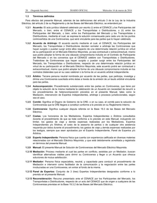 20 (Segunda Sección) DIARIO OFICIAL Miércoles 16 de marzo de 2016
1.3 Términos definidos
Para efectos del presente Manual, además de las definiciones del artículo 3 de la Ley de la Industria
Eléctrica, del artículo 2 de su Reglamento y de las Bases del Mercado Eléctrico, se entenderá por:
1.3.1 Acuerdo: El acto jurídico bilateral celebrado por escrito (i) entre el CENACE y los Participantes del
Mercado, o bien, entre el CENACE y los Transportistas o Distribuidores, o (ii) entre los
Participantes del Mercado, o bien, entre los Participantes del Mercado y los Transportistas o
Distribuidores, mediante el cual, se expresa la solución consensuada para cada uno de los puntos
controvertidos de una Controversia, que será vinculante para las partes que lo hayan celebrado.
1.3.2 Acuerdo de Arbitraje: El acuerdo escrito mediante el cual, el CENACE, los Participantes del
Mercado, los Transportistas o Distribuidores deciden someter a arbitraje las Controversias que
hayan surgido o puedan surgir entre ellos respecto de una determinada relación jurídica en virtud
de su participación en el Mercado Eléctrico Mayorista, ya sea contractual o extracontractual, mismo
que podrá adoptar la forma de una cláusula compromisoria incluida en el Contrato de Participante
del Mercado o en los convenios que el CENACE celebre con Transportistas o Distribuidores.
Tratándose de Controversias que hayan surgido o puedan surgir entre los Participantes del
Mercado, los Transportistas o Distribuidores, respecto de una determinada relación jurídica en
virtud de su participación en el Mercado Eléctrico Mayorista, este acuerdo podrá ser contractual o
extracontractual, mismo que podrá adoptar la forma de una cláusula compromisoria incluida en los
contratos bilaterales que en su caso celebren o la forma de un acuerdo arbitral independiente.
1.3.3 Árbitro: Tercera persona neutral nombrada por acuerdo de las partes, que participa, investiga y
dirime una Controversia suscitada entre éstas a través de la emisión de un laudo arbitral vinculante
para las partes.
1.3.4 Autocomposición: Procedimiento substanciado entre las partes en Controversia, que tiene por
objeto la solución de la misma mediante la celebración de un Acuerdo sin necesidad de recurrir a
los procedimientos de heterocomposición previstos en el presente Manual, tales como la
Mediación, intervención de Expertos Independientes, arbitraje o procesos jurisdiccionales, según
sea el caso.
1.3.5 Comité: Significa el Órgano de Gobierno de la CRE; o en su caso, el comité para la solución de
Controversias que la CRE llegara a constituir conforme a lo previsto en su Reglamento Interno.
1.3.6 Controversia: Significa cualquier disputa referida en la Base 19.3 de las Bases del Mercado
Eléctrico.
1.3.7 Costas: Los honorarios de los Mediadores, Expertos Independientes o Árbitros consultados
durante el procedimiento de que se trate conforme a lo previsto en este Manual; incluyendo sin
limitar, los gastos de viaje y demás expensas realizadas por los Mediadores, Expertos
Independientes y/o Árbitros; el costo de la asesoría de peritos o de cualquier otra asistencia
requerida por éstos durante el procedimiento; los gastos de viaje y demás expensas realizadas por
los testigos, siempre que sean aprobados por el Experto Independiente, Panel de Expertos y/o
Árbitros.
1.3.8 Experto Independiente: Persona física que cuenta con experiencia calificada en diversas materias
relacionadas con el Mercado Eléctrico Mayorista, y que está debidamente acreditada y registrada
en términos del presente Manual.
1.3.9 Manual: El presente Manual de Solución de Controversias del Mercado Eléctrico Mayorista.
1.3.10 Mediación: Proceso mediante el cual las partes en conflicto, asistidas por un Mediador, buscan
identificar alternativas viables para dirimir su Controversia y llegar a un Acuerdo que ofrezca
soluciones de mutua satisfacción.
1.3.11 Mediador: Persona física especialista, neutral, y capacitada para conducir el procedimiento de
Mediación e intervenir como facilitador de la comunicación y la negociación entre las partes
involucradas en una Controversia, sin entrar al fondo de la misma.
1.3.12 Panel de Expertos: Conjunto de 3 (tres) Expertos Independientes designados conforme a lo
previsto en el presente Manual.
1.3.13 Reconsideración: Recurso presentado ante el CENACE por los Participantes del Mercado, los
Transportistas o Distribuidores, respecto de un acto del CENACE que de origen a cualquiera de las
Controversias previstas en la Base 19.3.2 de las Bases del Mercado Eléctrico.
 