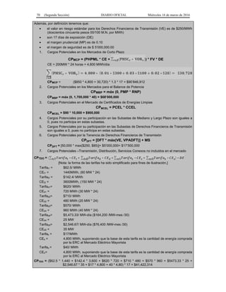 70 (Segunda Sección) DIARIO OFICIAL Miércoles 16 de marzo de 2016
Además, por definición tenemos que:
• el valor en riesgo estándar para los Derechos Financieros de Transmisión (VE) es de $250/MWh
(doscientos cincuenta pesos 00/100 M.N. por MWh)
• son 17 días de exposición (DE)
• el margen prudencial (MP) es de 0.10
• el margen de seguridad es de $ 5’000,000.00
1. Cargos Potenciales en los Mercados de Corto Plazo
CPMCP = (PHPML * CE + ) * FV * DE
CE = 200MW * 24 horas = 4,800 MWh/día
CPMCP = ($850 * 4,800 + 30,720) * 1.3 * 17 = $90’846,912
2. Cargos Potenciales en los Mercados para el Balance de Potencia
CPMBP = máx (0, PMP * RNP)
CPMBP = máx (0, 1,700,000 * 40) = $68’000,000
3. Cargos Potenciales en el Mercado de Certificados de Energías Limpias
CPMCEL = PCEL * CCEL
CPMCEL = $90 * 10,000 = $900,000
4. Cargos Potenciales por su participación en las Subastas de Mediano y Largo Plazo son iguales a
0, pues no participa en estas subastas.
5. Cargos Potenciales por su participación en las Subastas de Derechos Financieros de Transmisión
son iguales a 0, pues no participa en estas subastas.
6. Cargos Potenciales por la Tenencia de Derechos Financieros de Transmisión
CPDFT = [DFT * máx(VE, VPADFT)] + MS
CPDFT = [50,000 * max($250, $85)]+ $5’000,000= $17’500,000
7. Cargos Potenciales –Transmisión, Distribución, Servicios Conexos no incluidos en el mercado
CPTDO =
[Nota: la forma de las tarifas ha sido simplificado para fines de ilustración.]
Tarifat1 = $62.5/ MWh
CEt1 = 1440MWh, (60 MW * 24)
Tarifat2 = $142.4/ MWh
CEt2 = 3600MWh, (150 MW * 24)
Tarifad1= $620/ MWh
CEd1 = 720 MWh (30 MW * 24)
Tarifad2= $710/ MWh
CEd2 = 480 MWh (20 MW * 24)
Tarifad3= $570/ MWh
CEd4 = 960 MWh (40 MW * 24)
Tarifad4= $5,473.33/ MW-día ($164,200 /MW-mes /30)
CEd4 = 25 MW
Tarifad5= $2,546.67/ MW-día ($76,400 /MW-mes /30)
CEd5 = 35 MW
Tarifas = $17/MWh
CEs = 4,800 MWh, suponiendo que la base de esta tarifa es la cantidad de energía comprada
por la ERC al Mercado Eléctrico Mayorista
Tarifao = $40/ MWh
CEo= 4,800 MWh, suponiendo que la base de esta tarifa es la cantidad de energía comprada
por la ERC al Mercado Eléctrico Mayorista
CPTDO = ($62.5 * 1,440 + $142.4 * 3,600 + $620 * 720 + $710 * 480 + $570 * 960 + $5473.33 * 25 +
$2,546.67 * 35 + $17 * 4,800 + 40 * 4,80) * 17 = $41,422,314
 
