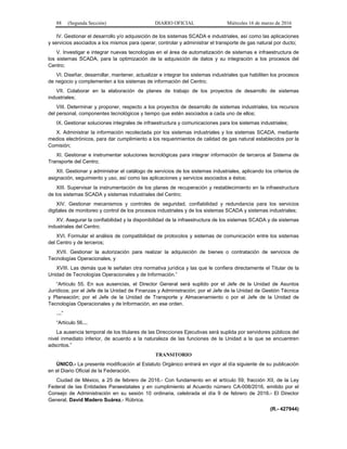 88 (Segunda Sección) DIARIO OFICIAL Miércoles 16 de marzo de 2016
IV. Gestionar el desarrollo y/o adquisición de los sistemas SCADA e industriales, así como las aplicaciones
y servicios asociados a los mismos para operar, controlar y administrar el transporte de gas natural por ducto;
V. Investigar e integrar nuevas tecnologías en el área de automatización de sistemas e infraestructura de
los sistemas SCADA, para la optimización de la adquisición de datos y su integración a los procesos del
Centro;
VI. Diseñar, desarrollar, mantener, actualizar e integrar los sistemas industriales que habiliten los procesos
de negocio y complementen a los sistemas de información del Centro;
VII. Colaborar en la elaboración de planes de trabajo de los proyectos de desarrollo de sistemas
industriales;
VIII. Determinar y proponer, respecto a los proyectos de desarrollo de sistemas industriales, los recursos
del personal, componentes tecnológicos y tiempo que estén asociados a cada uno de ellos;
IX. Gestionar soluciones integrales de infraestructura y comunicaciones para los sistemas industriales;
X. Administrar la información recolectada por los sistemas industriales y los sistemas SCADA, mediante
medios electrónicos, para dar cumplimiento a los requerimientos de calidad de gas natural establecidos por la
Comisión;
XI. Gestionar e instrumentar soluciones tecnológicas para integrar información de terceros al Sistema de
Transporte del Centro;
XII. Gestionar y administrar el catálogo de servicios de los sistemas industriales, aplicando los criterios de
asignación, seguimiento y uso, así como las aplicaciones y servicios asociados a éstos;
XIII. Supervisar la instrumentación de los planes de recuperación y restablecimiento en la infraestructura
de los sistemas SCADA y sistemas industriales del Centro;
XIV. Gestionar mecanismos y controles de seguridad, confiabilidad y redundancia para los servicios
digitales de monitoreo y control de los procesos industriales y de los sistemas SCADA y sistemas industriales;
XV. Asegurar la confiabilidad y la disponibilidad de la infraestructura de los sistemas SCADA y de sistemas
industriales del Centro;
XVI. Formular el análisis de compatibilidad de protocolos y sistemas de comunicación entre los sistemas
del Centro y de terceros;
XVII. Gestionar la autorización para realizar la adquisición de bienes o contratación de servicios de
Tecnologías Operacionales, y
XVIII. Las demás que le señalan otra normativa jurídica y las que le confiera directamente el Titular de la
Unidad de Tecnologías Operacionales y de Información.”
“Artículo 55. En sus ausencias, el Director General será suplido por el Jefe de la Unidad de Asuntos
Jurídicos; por el Jefe de la Unidad de Finanzas y Administración; por el Jefe de la Unidad de Gestión Técnica
y Planeación; por el Jefe de la Unidad de Transporte y Almacenamiento o por el Jefe de la Unidad de
Tecnologías Operacionales y de Información, en ese orden.
…”
“Artículo 56…
La ausencia temporal de los titulares de las Direcciones Ejecutivas será suplida por servidores públicos del
nivel inmediato inferior, de acuerdo a la naturaleza de las funciones de la Unidad a la que se encuentren
adscritos.”
TRANSITORIO
ÚNICO.- La presente modificación al Estatuto Orgánico entrará en vigor al día siguiente de su publicación
en el Diario Oficial de la Federación.
Ciudad de México, a 25 de febrero de 2016.- Con fundamento en el artículo 59, fracción XII, de la Ley
Federal de las Entidades Paraestatales y en cumplimiento al Acuerdo número CA-008/2016, emitido por el
Consejo de Administración en su sesión 10 ordinaria, celebrada el día 9 de febrero de 2016.- El Director
General, David Madero Suárez.- Rúbrica.
(R.- 427944)
 