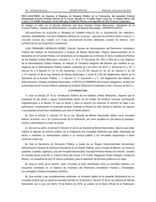 40 (Primera Sección) DIARIO OFICIAL Miércoles 16 de marzo de 2016
DECLARATORIA de Sujeción al Régimen de Dominio Público de la Federación, del inmueble Federal
denominado Escuela Primaria Héroes de la Naval, ubicado en Avenida Santa Lucía No. 5, colonia Olivar del
Conde, C.P. 01400, Delegación Álvaro Obregón, Ciudad de México, con superficie de 823.78 metros cuadrados.
Al margen un sello con el Escudo Nacional, que dice: Estados Unidos Mexicanos.- Secretaría de la
Función Pública.- Instituto de Administración y Avalúos de Bienes Nacionales.- DSRDPF/018/2016.
DECLARATORIA DE SUJECIÓN AL RÉGIMEN DE DOMINIO PÚBLICO DE LA FEDERACIÓN, DEL INMUEBLE
FEDERAL DENOMINADO “ESCUELA PRIMARIA HÉROES DE LA NAVAL”, UBICADO EN AVENIDA SANTA LUCIA No. 5,
COLONIA OLIVAR DEL CONDE, C.P. 01400, DELEGACIÓN ÁLVARO OBREGÓN, CIUDAD DE MÉXICO, CON
SUPERFICIE DE 823.78 METROS CUADRADOS.
LUIS FERNANDO MORALES NÚÑEZ, Director General de Administración del Patrimonio Inmobiliario
Federal del Instituto de Administración y Avalúos de Bienes Nacionales, Órgano Desconcentrado de la
Secretaría de la Función Pública, con fundamento en lo dispuesto por el Artículo 27 de la Constitución Política
de los Estados Unidos Mexicanos; artículos 2, 17, 26 y 37 fracciones XX, XXII y XXIII de la Ley Orgánica
de la Administración Pública Federal, en relación al Transitorio Segundo del Decreto que modifica la Ley
Orgánica de la Administración Pública Federal, publicada el 2 de enero de 2013; 2, fracciones VI y VII, 3
fracción III, 4, 6 fracción VI, 10, 13, 28, fracciones I, III y VII, 29, fracción IV, 32, 40, 42, fracción V, 43, 48
y 101 fracción III de la Ley General de Bienes Nacionales; 3 inciso B y 85 del Reglamento Interior de la
Secretaría de la Función Pública; 1, 3, fracción X, 11 fracciones I y V del Reglamento del Instituto de
Administración y Avalúos de Bienes Nacionales, y ARTÍCULO PRIMERO del Acuerdo delegatorio, emitido por
la Secretaría de la Función Pública, publicado en el Diario Oficial de la Federación el día 1 de junio de 2015, y
CONSIDERANDO
1.- Que el artículo 27 de la Constitución Política de los Estados Unidos Mexicanos, dispone que la
propiedad de las tierras y aguas comprendidas dentro de los límites del territorio nacional, corresponde
originariamente a la Nación, la cual ha tenido y tiene el derecho de transmitir el dominio de ellas a los
particulares, constituyendo la propiedad privada, teniendo la Nación en todo tiempo el derecho de imponer
a la propiedad privada las modalidades que dicte el interés público;
2.- Que el artículo 2, fracción VII de la Ley General de Bienes Nacionales define como inmueble
federal, el terreno con o sin construcciones de la Federación, así como aquéllos en que ejerza la posesión,
control o administración a título de dueño;
3.- Que por su parte, el artículo 6, fracción VI de la Ley General de Bienes Nacionales dispone que están
sujetos al régimen de dominio público de la Federación los inmuebles federales que estén destinados de
hecho o mediante un ordenamiento jurídico a un servicio público y los inmuebles equiparados a éstos
conforme a esta Ley;
4.- Que la Secretaría de Educación Pública, a través de su Órgano Desconcentrado denominado
Administración Federal de Servicios Educativos en el Distrito Federal, ahora Ciudad de México, ha tenido la
posesión, custodia, vigilancia y uso del inmueble denominado “Escuela Primaria Héroes de la Naval”, ubicado
en Avenida Santa Lucía No. 5, Colonia Olivar del Conde, C.P. 01400, Delegación Álvaro Obregón, Ciudad de
México, con superficie de 823.78 metros cuadrados, para la utilización de servicios públicos a su cargo.
5.- Que en razón de lo anterior, dicho inmueble se tiene identificado como un inmueble Federal y se
encuentra controlado en el Sistema de Inventario del Patrimonio Inmobiliario Federal y Paraestatal,
con el Registro Federal Inmobiliario 9-8725-5.
6.- Que acorde a las consideraciones anteriores, el inmueble objeto de la presente Declaratoria es un
inmueble Federal que se ajusta al supuesto previsto en el artículo 6, fracción VI de la Ley General de Bienes
Nacionales; por lo que con fecha 16 de febrero de 2016, se publicó en el Diario Oficial de la Federación
 