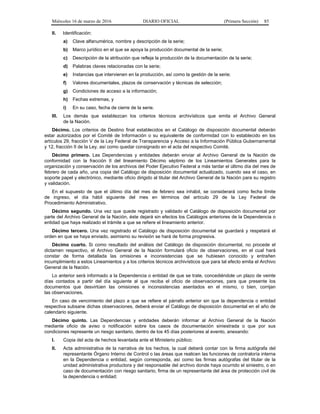 Miércoles 16 de marzo de 2016 DIARIO OFICIAL (Primera Sección) 85
II. Identificación:
a) Clave alfanumérica, nombre y descripción de la serie;
b) Marco jurídico en el que se apoya la producción documental de la serie;
c) Descripción de la atribución que refleja la producción de la documentación de la serie;
d) Palabras claves relacionadas con la serie;
e) Instancias que intervienen en la producción, así como la gestión de la serie;
f) Valores documentales, plazos de conservación y técnicas de selección;
g) Condiciones de acceso a la información;
h) Fechas extremas, y
i) En su caso, fecha de cierre de la serie.
III. Los demás que establezcan los criterios técnicos archivísticos que emita el Archivo General
de la Nación.
Décimo. Los criterios de Destino final establecidos en el Catálogo de disposición documental deberán
estar autorizados por el Comité de Información o su equivalente de conformidad con lo establecido en los
artículos 29, fracción V de la Ley Federal de Transparencia y Acceso a la Información Pública Gubernamental
y 12, fracción II de la Ley, así como quedar consignado en el acta del respectivo Comité.
Décimo primero. Las Dependencias y entidades deberán enviar al Archivo General de la Nación de
conformidad con la fracción II del lineamiento Décimo séptimo de los Lineamientos Generales para la
organización y conservación de los archivos del Poder Ejecutivo Federal a más tardar el último día del mes de
febrero de cada año, una copia del Catálogo de disposición documental actualizado, cuando sea el caso, en
soporte papel y electrónico, mediante oficio dirigido al titular del Archivo General de la Nación para su registro
y validación.
En el supuesto de que el último día del mes de febrero sea inhábil, se considerará como fecha límite
de ingreso, el día hábil siguiente del mes en términos del artículo 29 de la Ley Federal de
Procedimiento Administrativo.
Décimo segundo. Una vez que quede registrado y validado el Catálogo de disposición documental por
parte del Archivo General de la Nación, éste dejará sin efectos los Catálogos anteriores de la Dependencia o
entidad que haya realizado el trámite a que se refiere el lineamiento anterior.
Décimo tercero. Una vez registrado el Catálogo de disposición documental se guardará y respetará el
orden en que se haya enviado, asimismo su revisión se hará de forma progresiva.
Décimo cuarto. Si como resultado del análisis del Catálogo de disposición documental, no procede el
dictamen respectivo, el Archivo General de la Nación formulará oficio de observaciones, en el cual hará
constar de forma detallada las omisiones e inconsistencias que se hubiesen conocido y entrañen
incumplimiento a estos Lineamientos y a los criterios técnicos archivísticos que para tal efecto emita el Archivo
General de la Nación.
Lo anterior será informado a la Dependencia o entidad de que se trate, concediéndole un plazo de veinte
días contados a partir del día siguiente al que reciba el oficio de observaciones, para que presente los
documentos que desvirtúen las omisiones e inconsistencias asentados en el mismo, o bien, corrijan
las observaciones.
En caso de vencimiento del plazo a que se refiere el párrafo anterior sin que la dependencia o entidad
respectiva subsane dichas observaciones, deberá enviar el Catálogo de disposición documental en el año de
calendario siguiente.
Décimo quinto. Las Dependencias y entidades deberán informar al Archivo General de la Nación
mediante oficio de aviso o notificación sobre los casos de documentación siniestrada o que por sus
condiciones represente un riesgo sanitario, dentro de los 45 días posteriores al evento, anexando:
I. Copia del acta de hechos levantada ante el Ministerio público;
II. Acta administrativa de la narrativa de los hechos, la cual deberá contar con la firma autógrafa del
representante Órgano Interno de Control o las áreas que realicen las funciones de contraloría interna
en la Dependencia o entidad, según corresponda, así como las firmas autógrafas del titular de la
unidad administrativa productora y del responsable del archivo donde haya ocurrido el siniestro, o en
caso de documentación con riesgo sanitario, firma de un representante del área de protección civil de
la dependencia o entidad;
 