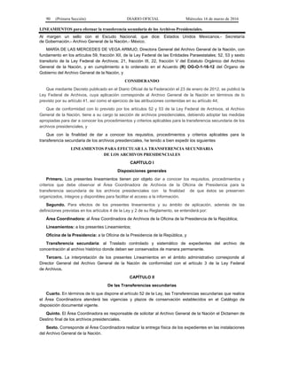 90 (Primera Sección) DIARIO OFICIAL Miércoles 16 de marzo de 2016
LINEAMIENTOS para efectuar la transferencia secundaria de los Archivos Presidenciales.
Al margen un sello con el Escudo Nacional, que dice: Estados Unidos Mexicanos.- Secretaría
de Gobernación.- Archivo General de la Nación.- México.
MARÍA DE LAS MERCEDES DE VEGA ARMIJO, Directora General del Archivo General de la Nación, con
fundamento en los artículos 59, fracción XII, de la Ley Federal de las Entidades Paraestatales; 52, 53 y sexto
transitorio de la Ley Federal de Archivos; 21, fracción III, 22, fracción V del Estatuto Orgánico del Archivo
General de la Nación, y en cumplimiento a lo ordenado en el Acuerdo (R) OG-O-1-16-12 del Órgano de
Gobierno del Archivo General de la Nación, y
CONSIDERANDO
Que mediante Decreto publicado en el Diario Oficial de la Federación el 23 de enero de 2012, se publicó la
Ley Federal de Archivos, cuya aplicación corresponde al Archivo General de la Nación en términos de lo
previsto por su artículo 41, así como el ejercicio de las atribuciones contenidas en su artículo 44;
Que de conformidad con lo previsto por los artículos 52 y 53 de la Ley Federal de Archivos, el Archivo
General de la Nación, tiene a su cargo la sección de archivos presidenciales, debiendo adoptar las medidas
apropiadas para dar a conocer los procedimientos y criterios aplicables para la transferencia secundaria de los
archivos presidenciales, y
Que con la finalidad de dar a conocer los requisitos, procedimientos y criterios aplicables para la
transferencia secundaria de los archivos presidenciales, he tenido a bien expedir los siguientes
LINEAMIENTOS PARA EFECTUAR LA TRANSFERENCIA SECUNDARIA
DE LOS ARCHIVOS PRESIDENCIALES
CAPÍTULO I
Disposiciones generales
Primero. Los presentes lineamientos tienen por objeto dar a conocer los requisitos, procedimientos y
criterios que debe observar el Área Coordinadora de Archivos de la Oficina de Presidencia para la
transferencia secundaria de los archivos presidenciales con la finalidad de que éstos se preserven
organizados, íntegros y disponibles para facilitar el acceso a la información.
Segundo. Para efectos de los presentes lineamientos y su ámbito de aplicación, además de las
definiciones previstas en los artículos 4 de la Ley y 2 de su Reglamento, se entenderá por:
Área Coordinadora: al Área Coordinadora de Archivos de la Oficina de la Presidencia de la República;
Lineamientos: a los presentes Lineamientos;
Oficina de la Presidencia: a la Oficina de la Presidencia de la República, y
Transferencia secundaria: al Traslado controlado y sistemático de expedientes del archivo de
concentración al archivo histórico donde deben ser conservados de manera permanente.
Tercero. La interpretación de los presentes Lineamientos en el ámbito administrativo corresponde al
Director General del Archivo General de la Nación de conformidad con el artículo 3 de la Ley Federal
de Archivos.
CAPÍTULO II
De las Transferencias secundarias
Cuarto. En términos de lo que dispone el artículo 52 de la Ley, las Transferencias secundarias que realice
el Área Coordinadora atenderá las vigencias y plazos de conservación establecidos en el Catálogo de
disposición documental vigente.
Quinto. El Área Coordinadora es responsable de solicitar al Archivo General de la Nación el Dictamen de
Destino final de los archivos presidenciales.
Sexto. Corresponde al Área Coordinadora realizar la entrega física de los expedientes en las instalaciones
del Archivo General de la Nación.
 