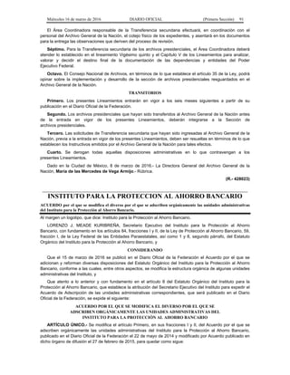 Miércoles 16 de marzo de 2016 DIARIO OFICIAL (Primera Sección) 91
El Área Coordinadora responsable de la Transferencia secundaria efectuará, en coordinación con el
personal del Archivo General de la Nación, el cotejo físico de los expedientes, y asentará en los documentos
para la entrega las observaciones que deriven del proceso de revisión.
Séptimo. Para la Transferencia secundaria de los archivos presidenciales, el Área Coordinadora deberá
atender lo establecido en el lineamiento Vigésimo quinto y el Capítulo V de los Lineamientos para analizar,
valorar y decidir el destino final de la documentación de las dependencias y entidades del Poder
Ejecutivo Federal.
Octavo. El Consejo Nacional de Archivos, en términos de lo que establece el artículo 35 de la Ley, podrá
opinar sobre la implementación y desarrollo de la sección de archivos presidenciales resguardados en el
Archivo General de la Nación.
TRANSITORIOS
Primero. Los presentes Lineamientos entrarán en vigor a los seis meses siguientes a partir de su
publicación en el Diario Oficial de la Federación.
Segundo. Los archivos presidenciales que hayan sido transferidos al Archivo General de la Nación antes
de la entrada en vigor de los presentes Lineamientos, deberán integrarse a la Sección de
archivos presidenciales.
Tercero. Las solicitudes de Transferencia secundaria que hayan sido ingresadas al Archivo General de la
Nación, previa a la entrada en vigor de los presentes Lineamientos, deben ser resueltas en términos de lo que
establecen los Instructivos emitidos por el Archivo General de la Nación para tales efectos.
Cuarto. Se derogan todas aquellas disposiciones administrativas en lo que contravengan a los
presentes Lineamientos.
Dado en la Ciudad de México, 8 de marzo de 2016.- La Directora General del Archivo General de la
Nación, María de las Mercedes de Vega Armijo.- Rúbrica.
(R.- 428023)
INSTITUTO PARA LA PROTECCION AL AHORRO BANCARIO
ACUERDO por el que se modifica el diverso por el que se adscriben orgánicamente las unidades administrativas
del Instituto para la Protección al Ahorro Bancario.
Al margen un logotipo, que dice: Instituto para la Protección al Ahorro Bancario.
LORENZO J. MEADE KURIBREÑA, Secretario Ejecutivo del Instituto para la Protección al Ahorro
Bancario, con fundamento en los artículos 84, fracciones I y II, de la Ley de Protección al Ahorro Bancario, 59,
fracción I, de la Ley Federal de las Entidades Paraestatales, así como 1 y 8, segundo párrafo, del Estatuto
Orgánico del Instituto para la Protección al Ahorro Bancario, y
CONSIDERANDO
Que el 15 de marzo de 2016 se publicó en el Diario Oficial de la Federación el Acuerdo por el que se
adicionan y reforman diversas disposiciones del Estatuto Orgánico del Instituto para la Protección al Ahorro
Bancario, conforme a las cuales, entre otros aspectos, se modifica la estructura orgánica de algunas unidades
administrativas del Instituto, y
Que atento a lo anterior y con fundamento en el artículo 8 del Estatuto Orgánico del Instituto para la
Protección al Ahorro Bancario, que establece la atribución del Secretario Ejecutivo del Instituto para expedir el
Acuerdo de Adscripción de las unidades administrativas correspondientes, que será publicado en el Diario
Oficial de la Federación, se expide el siguiente:
ACUERDO POR EL QUE SE MODIFICA EL DIVERSO POR EL QUE SE
ADSCRIBEN ORGÁNICAMENTE LAS UNIDADES ADMINISTRATIVAS DEL
INSTITUTO PARA LA PROTECCIÓN AL AHORRO BANCARIO
ARTÍCULO ÚNICO.- Se modifica el artículo Primero, en sus fracciones I y II, del Acuerdo por el que se
adscriben orgánicamente las unidades administrativas del Instituto para la Protección al Ahorro Bancario,
publicado en el Diario Oficial de la Federación el 22 de mayo de 2014 y modificado por Acuerdo publicado en
dicho órgano de difusión el 27 de febrero de 2015, para quedar como sigue:
 
