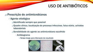 USO DE ANTIBIÓTICOS
 Prescrição de antimicrobianos
Agente etiológico
Identificado sempre que possível
Quadro clínico, localização do processo infeccioso, faixa etária, achados
laboratoriais
Sensibilidade do agente ao antimicrobiano escolhido
Antibiograma
 Tempo longo para liberação do resultado
 