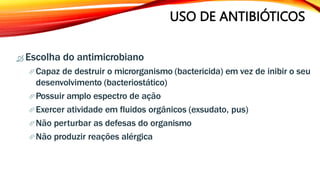 USO DE ANTIBIÓTICOS
 Escolha do antimicrobiano
Capaz de destruir o microrganismo (bactericida) em vez de inibir o seu
desenvolvimento (bacteriostático)
Possuir amplo espectro de ação
Exercer atividade em fluidos orgânicos (exsudato, pus)
Não perturbar as defesas do organismo
Não produzir reações alérgica
 