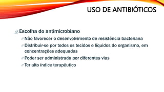 USO DE ANTIBIÓTICOS
 Escolha do antimicrobiano
Não favorecer o desenvolvimento de resistência bacteriana
Distribuir-se por todos os tecidos e líquidos do organismo, em
concentrações adequadas
Poder ser administrado por diferentes vias
Ter alto índice terapêutico
 