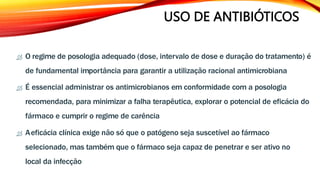 USO DE ANTIBIÓTICOS
 O regime de posologia adequado (dose, intervalo de dose e duração do tratamento) é
de fundamental importância para garantir a utilização racional antimicrobiana
 É essencial administrar os antimicrobianos em conformidade com a posologia
recomendada, para minimizar a falha terapêutica, explorar o potencial de eficácia do
fármaco e cumprir o regime de carência
 Aeficácia clínica exige não só que o patógeno seja suscetível ao fármaco
selecionado, mas também que o fármaco seja capaz de penetrar e ser ativo no
local da infecção
 