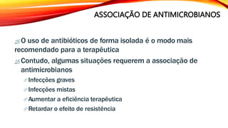 ASSOCIAÇÃO DE ANTIMICROBIANOS
 O uso de antibióticos de forma isolada é o modo mais
recomendado para a terapêutica
 Contudo, algumas situações requerem a associação de
antimicrobianos
Infecções graves
Infecções mistas
Aumentar a eficiência terapêutica
Retardar o efeito de resistência
 