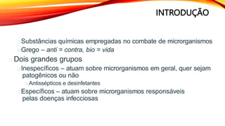 INTRODUÇÃO
Substâncias químicas empregadas no combate de microrganismos
Grego – anti = contra, bio = vida
Dois grandes grupos
Inespecíficos – atuam sobre microrganismos em geral, quer sejam
patogênicos ou não
Antissépticos e desinfetantes
Específicos – atuam sobre microrganismos responsáveis
pelas doenças infecciosas
 