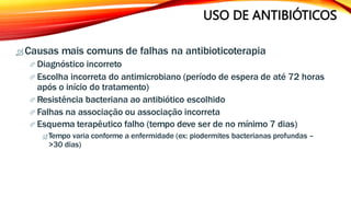 USO DE ANTIBIÓTICOS
 Causas mais comuns de falhas na antibioticoterapia
 Diagnóstico incorreto
 Escolha incorreta do antimicrobiano (período de espera de até 72 horas
após o início do tratamento)
 Resistência bacteriana ao antibiótico escolhido
 Falhas na associação ou associação incorreta
 Esquema terapêutico falho (tempo deve ser de no mínimo 7 dias)
 Tempo varia conforme a enfermidade (ex: piodermites bacterianas profundas –
>30 dias)
 