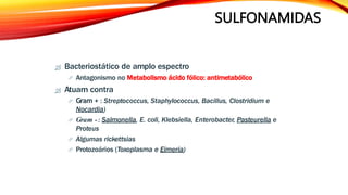 SULFONAMIDAS
 Bacteriostático de amplo espectro
 Antagonismo no Metabolismo ácido fólico: antimetabólico
 Atuam contra
 Gram + : Streptococcus, Staphylococcus, Bacillus, Clostridium e
Nocardia)
 Gram - : Salmonella, E. coli, Klebsiella, Enterobacter, Pasteurella e
Proteus
 Algumas rickettsias
 Protozoários (Toxoplasma e Eimeria)
 