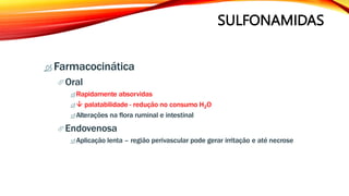 SULFONAMIDAS
 Farmacocinática
Oral
 Rapidamente absorvidas
  palatabilidade - redução no consumo H2O
 Alterações na flora ruminal e intestinal
Endovenosa
 Aplicação lenta – região perivascular pode gerar irritação e até necrose
 