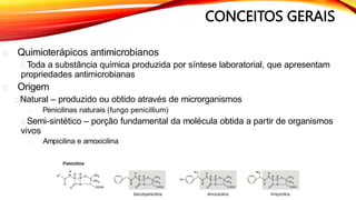 CONCEITOS GERAIS
Quimioterápicos antimicrobianos
Toda a substância química produzida por síntese laboratorial, que apresentam
propriedades antimicrobianas
Origem
Natural – produzido ou obtido através de microrganismos
Penicilinas naturais (fungo penicillium)
Semi-sintético – porção fundamental da molécula obtida a partir de organismos
vivos
Ampicilina e amoxicilina
 