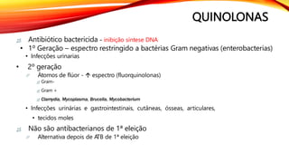 QUINOLONAS
 Antibiótico bactericida - inibição síntese DNA
• 1º Geração – espectro restringido a bactérias Gram negativas (enterobacterias)
• Infecções urinarias
• 2º geração
 Átomos de flúor -  espectro (fluorquinolonas)
 Gram-
 Gram +
 Clamydia, Mycoplasma, Brucella, Mycobacterium
• Infecções urinárias e gastrointestinais, cutâneas, ósseas, articulares,
• tecidos moles
 Não são antibacterianos de 1ª eleição
 Alternativa depois de A
TB de 1ª eleição
 