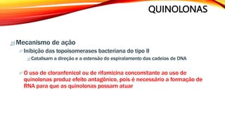 QUINOLONAS
 Mecanismo de ação
 Inibição das topoisomerases bacteriana do tipo II
 Catalisam a direção e a extensão do espiralamento das cadeias de DNA
 O uso de cloranfenicol ou de rifamicina concomitante ao uso de
quinolonas produz efeito antagônico, pois é necessário a formação de
RNA para que as quinolonas possam atuar
 