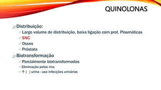 QUINOLONAS
 Distribuição:
 Largo volume de distribuição, baixa ligação com prot. Plasmáticas
 SNC
 Ossos
 Próstata
 Biotransformação
 Parcialmente biotransformadas
 Eliminação pelos rins
  [ ] urina - uso infecções urinárias
 