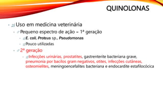 QUINOLONAS
•  Uso em medicina veterinária
• Pequeno espectro de ação – 1ª geração
• E. coli, Proteus sp., Pseudomonas
• Pouco utilizadas
• 2ª geração
• Infecções urinárias, prostatites, gastrenterite bacteriana grave,
pneumonia por bacilos gram negativos, otites, infecções cutâneas,
osteomielites, meningoencefalites bacteriana e endocardite estafilocócica
 