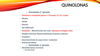 QUINOLONAS
 Toxicicidade 2 ª geração
 Tendinose e artropatias (jovens: < 8 meses): 2 a 5 x a dose
 Náusea
 Vomito
 Diarreia
 Dor abdominal
 Gestantes – Abortamentos são raros, alteração cartilagens fetos
 Alergias cutâneas/Fotossensibilização/Erupções cutâneas
 Cristalúria
 Desenvolvimento de cepas Gram- resistentes
 Anemia hemolítica
 Toxicicidade 1ª geração
 Altamente toxica carnívoros
 Neurotoxicidade
 