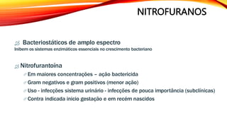 NITROFURANOS
 Bacteriostáticos de amplo espectro
Inibem os sistemas enzimáticos essenciais no crescimento bacteriano
 Nitrofurantoína
 Em maiores concentrações – ação bactericida
 Gram negativos e gram positivos (menor ação)
 Uso - infecções sistema urinário - infecções de pouca importância (subclínicas)
 Contra indicada inicio gestação e em recém nascidos
 