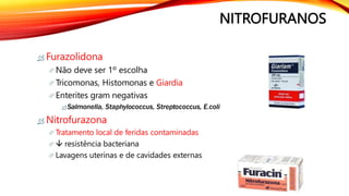 NITROFURANOS
 Furazolidona
 Não deve ser 1º escolha
 Tricomonas, Histomonas e Giardia
 Enterites gram negativas
 Salmonella, Staphylococcus, Streptococcus, E.coli
 Nitrofurazona
 Tratamento local de feridas contaminadas
  resistência bacteriana
 Lavagens uterinas e de cavidades externas
 