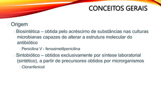 CONCEITOS GERAIS
Origem
Biosintética – obtida pelo acréscimo de substâncias nas culturas
microbianas capazes de alterar a estrutura molecular do
antibiótico
Penicilina V - fenoximetilpenicilina
Sintobiótico – obtidos exclusivamente por síntese laboratorial
(sintético), a partir de precursores obtidos por microrganismos
Cloranfenicol
 