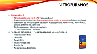 NITROFURANOS
 Metronidazol
 Administração pela via IV e VO (monogásticos)
 Amplamente distribuídos – barreira hematoencefálica e placenta (efeito mutagênico)
 Tratamento de infecções por Clostridium, Fuzobacterium, Peptococcus, Thricomonas,
Giargia, Entamoeba histolytica
 Efeitos adversos – ataxia e convulsões
 Cães – neutropenia e hematúria
 Reações adversas – relacionadas ao uso sistêmico
 Hipersensibilidade
 Urticaria
 Dermatites
 Hepatotoxicidade
 Anafilaxia
 Neurotoxicidade (ataxia)
 