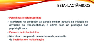 BETA-LACTÂMICOS
Penicilinas e cefalosporinas
 Interferem na produção da parede celular, através da inibição da
atividade da transpeptidase, a última fase na produção dos
peptidoglicanos
Exercem ação bactericida
Não atuam em parede celular formada, necessita
de bactérias em multiplicação
 