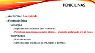 PENICILINAS
 Antibiótico bactericida
 Farmacinética
Absorção
Rapidamente absorvidas pela via IM e SC
Penicilinas associadas a veículos oleosos – absorção prolongada em 18 horas
Distribuição
Diversos tecidos
Concentrações elevadas nos rins, fígado e pulmões
 