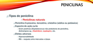 PENICILINAS
 Tipos de penicilina
Penicilinas naturais
Penicilina G-procaina, benzatina, cristalina (sódica ou potássica)
Espectro de ação curto
 Gram positivas (Staphylococcus não produtores de penicilina,
Actinomyces sp., Clostridium, Leptospira, etc.
Efeitos adversos
 Hipersensibilidade
IRA – reajuste entre intervalos e doses
 