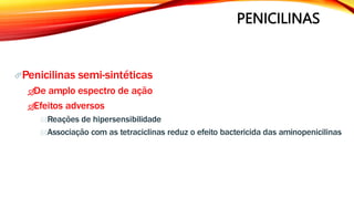 PENICILINAS
Penicilinas semi-sintéticas
De amplo espectro de ação
Efeitos adversos
Reações de hipersensibilidade
Associação com as tetraciclinas reduz o efeito bactericida das aminopenicilinas
 
