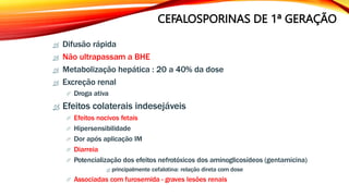  Difusão rápida
 Não ultrapassam a BHE
 Metabolização hepática : 20 a 40% da dose
 Excreção renal
 Droga ativa
 Efeitos colaterais indesejáveis
 Efeitos nocivos fetais
 Hipersensibilidade
 Dor após aplicação IM
 Diarreia
 Potencialização dos efeitos nefrotóxicos dos aminoglicosídeos (gentamicina)
 principalmente cefalotina: relação direta com dose
 Associadas com furosemida - graves lesões renais
CEFALOSPORINAS DE 1ª GERAÇÃO
 