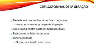 CEFALOSPORINAS DE 3ª GERAÇÃO
 Elevada ação contra bactérias Gram negativas
 Mesmo as resistentes as drogas de 1ª geração
 Alta eficácia contra bactérias Gram positivas
 Resistentes as beta-lactamases
 Eliminação lenta
 24 horas de intervalo entre doses
 