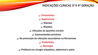 INDICAÇÕES CLÍNICAS 3º E 4º GERAÇÃO
 Pneumonias
 Septicemias
 Metrites
 Mastites
 Infecções do aparelho urinário
 Gastroenterites primárias
 Na prevenção de infecções secundárias na Parvovirose
 Piodermites
 Meningite
 Profilaxia em cirurgia ortopédica, abdominal e pelve
 