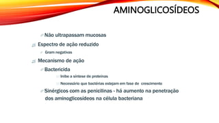 AMINOGLICOSÍDEOS
 Não ultrapassam mucosas
 Espectro de ação reduzido
 Gram negativas
 Mecanismo de ação
 Bactericida
 Inibe a síntese de proteínas
 Necessário que bactérias estejam em fase de crescimento
 Sinérgicos com as penicilinas - há aumento na penetração
dos aminoglicosídeos na célula bacteriana
 
