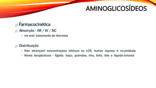 AMINOGLICOSÍDEOS
 Farmacocinética
 Absorção - IM / IV / SC
 via oral: tratamento de diarreias
 Distribuição
 Não alcançam concentrações efetivas no LCR, humor aquoso e na próstata
 Níveis terapêuticos - fígado, baço, pulmões, rins, linfa, bile e líquido sinovial
 