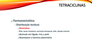 TETRACICLINAS
 Farmacocinética
Distribuição tecidual
Doxiciclina
Pele, seios maxilares, secreção bronquial, leite, líquido sinovial
Acúmulo em fígado, rins e pele
Atravessam a barreira placentária
 