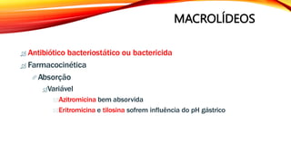 MACROLÍDEOS
 Antibiótico bacteriostático ou bactericida
 Farmacocinética
Absorção
Variável
Azitromicina bem absorvida
Eritromicina e tilosina sofrem influência do pH gástrico
 