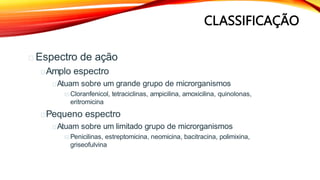 CLASSIFICAÇÃO
Espectro de ação
Amplo espectro
Atuam sobre um grande grupo de microrganismos
Cloranfenicol, tetraciclinas, ampicilina, amoxicilina, quinolonas,
eritromicina
Pequeno espectro
Atuam sobre um limitado grupo de microrganismos
Penicilinas, estreptomicina, neomicina, bacitracina, polimixina,
griseofulvina
 